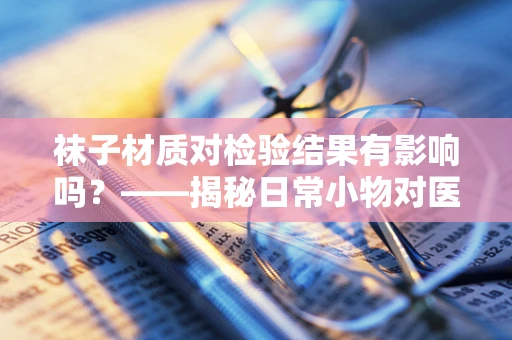 袜子材质对检验结果有影响吗？——揭秘日常小物对医疗检测的微妙影响