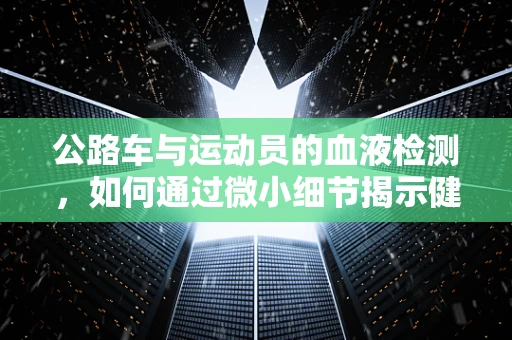 公路车与运动员的血液检测，如何通过微小细节揭示健康与性能的秘密？