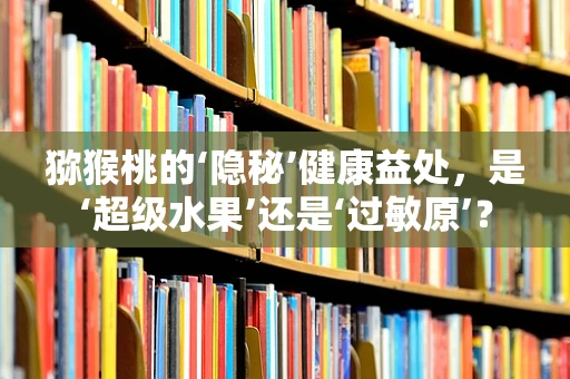 猕猴桃的‘隐秘’健康益处，是‘超级水果’还是‘过敏原’？