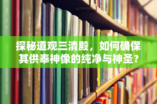 探秘道观三清殿，如何确保其供奉神像的纯净与神圣？