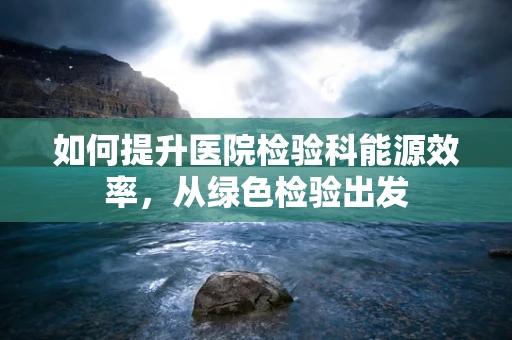 如何提升医院检验科能源效率，从绿色检验出发