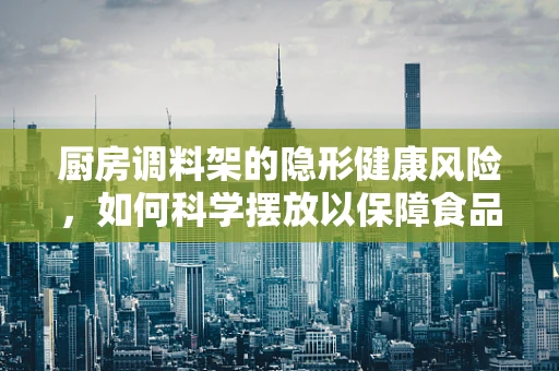 厨房调料架的隐形健康风险，如何科学摆放以保障食品安全？