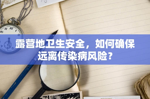 露营地卫生安全，如何确保远离传染病风险？