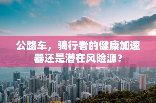 公路车，骑行者的健康加速器还是潜在风险源？