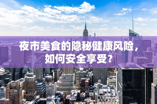 夜市美食的隐秘健康风险，如何安全享受？