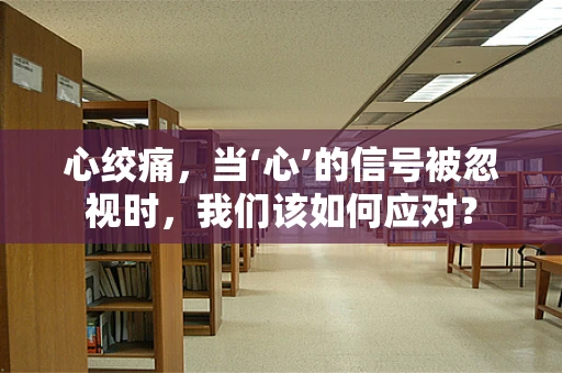 心绞痛，当‘心’的信号被忽视时，我们该如何应对？