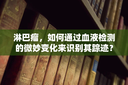 淋巴瘤，如何通过血液检测的微妙变化来识别其踪迹？