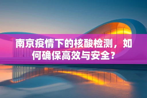 南京疫情下的核酸检测，如何确保高效与安全？