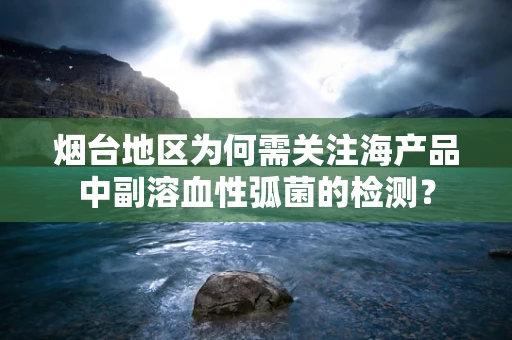 烟台地区为何需关注海产品中副溶血性弧菌的检测？