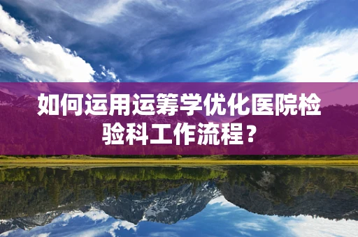 如何运用运筹学优化医院检验科工作流程？