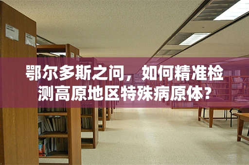 鄂尔多斯之问，如何精准检测高原地区特殊病原体？