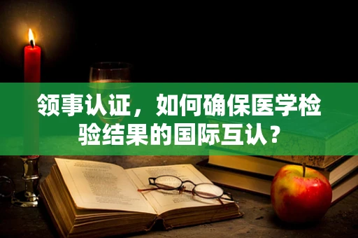 领事认证，如何确保医学检验结果的国际互认？