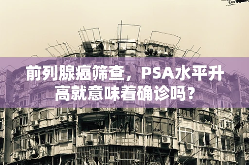 前列腺癌筛查，PSA水平升高就意味着确诊吗？