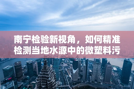 南宁检验新视角，如何精准检测当地水源中的微塑料污染？