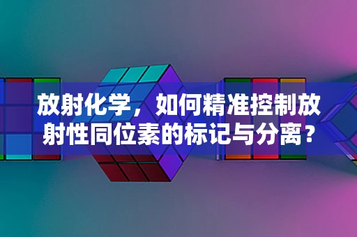 放射化学，如何精准控制放射性同位素的标记与分离？