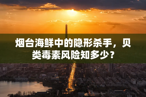 烟台海鲜中的隐形杀手，贝类毒素风险知多少？