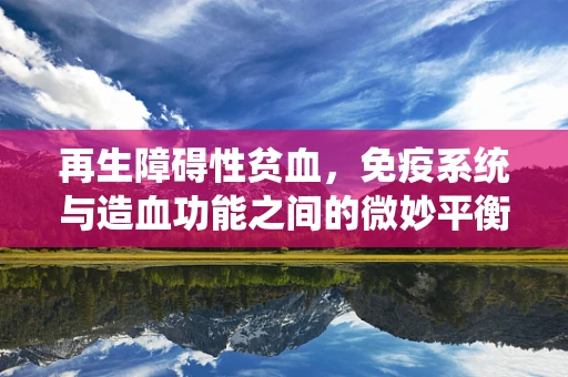 再生障碍性贫血，免疫系统与造血功能之间的微妙平衡