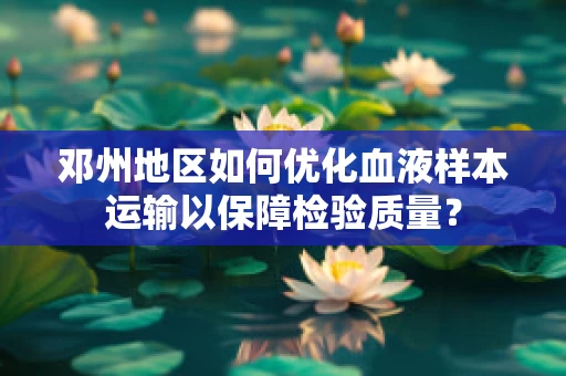 邓州地区如何优化血液样本运输以保障检验质量？