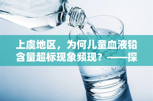 上虞地区，为何儿童血液铅含量超标现象频现？——探寻背后的环境与生活习惯因素