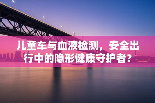 儿童车与血液检测，安全出行中的隐形健康守护者？