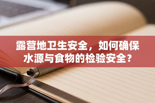 露营地卫生安全，如何确保水源与食物的检验安全？