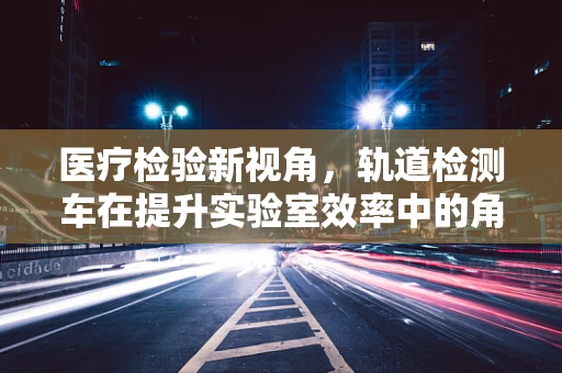 医疗检验新视角，轨道检测车在提升实验室效率中的角色之问