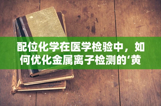 配位化学在医学检验中，如何优化金属离子检测的‘黄金搭档’？