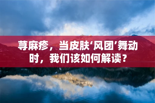 荨麻疹，当皮肤‘风团’舞动时，我们该如何解读？