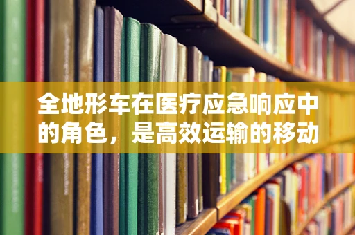 全地形车在医疗应急响应中的角色，是高效运输的移动实验室吗？