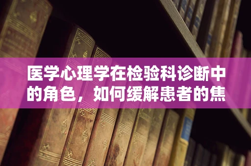 医学心理学在检验科诊断中的角色，如何缓解患者的焦虑与恐惧？