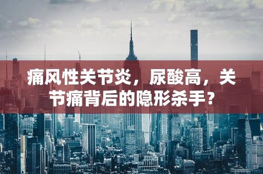 痛风性关节炎，尿酸高，关节痛背后的隐形杀手？