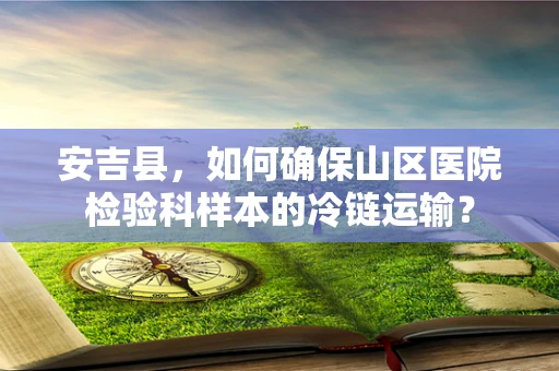 安吉县，如何确保山区医院检验科样本的冷链运输？