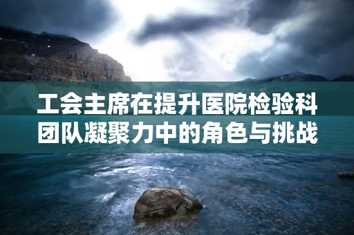 工会主席在提升医院检验科团队凝聚力中的角色与挑战