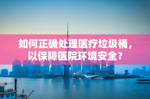 如何正确处理医疗垃圾桶，以保障医院环境安全？