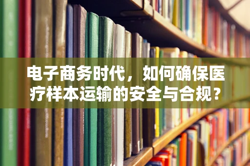 电子商务时代，如何确保医疗样本运输的安全与合规？