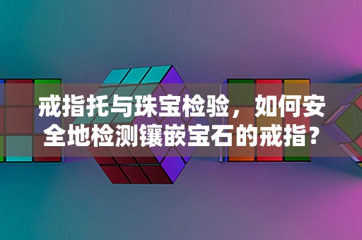 戒指托与珠宝检验，如何安全地检测镶嵌宝石的戒指？