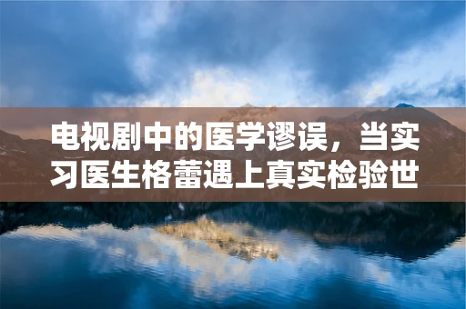 电视剧中的医学谬误，当实习医生格蕾遇上真实检验世界