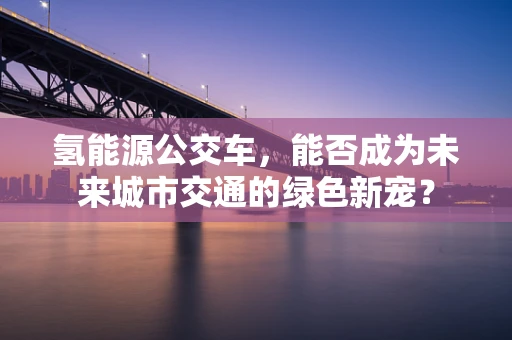 氢能源公交车，能否成为未来城市交通的绿色新宠？