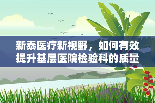 新泰医疗新视野，如何有效提升基层医院检验科的质量控制？