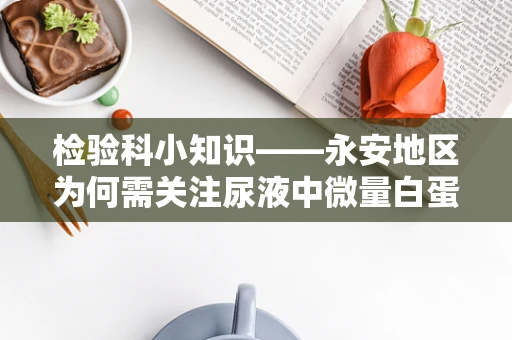 检验科小知识——永安地区为何需关注尿液中微量白蛋白的检测？