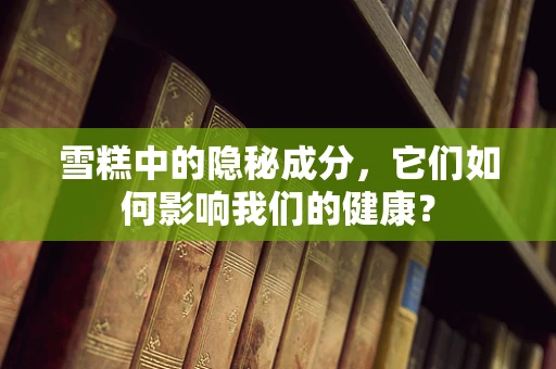 雪糕中的隐秘成分，它们如何影响我们的健康？