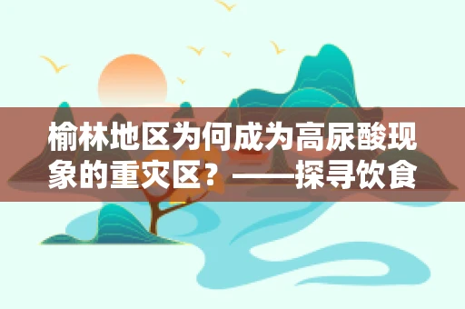 榆林地区为何成为高尿酸现象的重灾区？——探寻饮食习惯与健康指标的关联