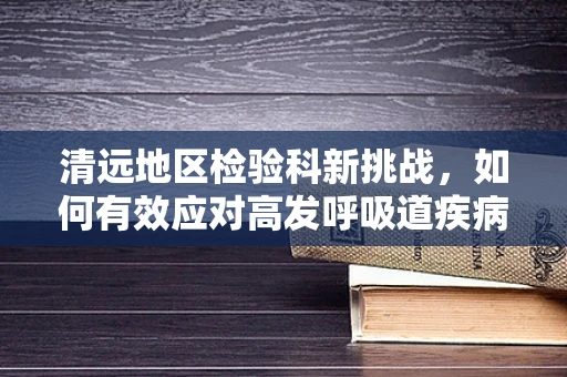 清远地区检验科新挑战，如何有效应对高发呼吸道疾病的精准检测？