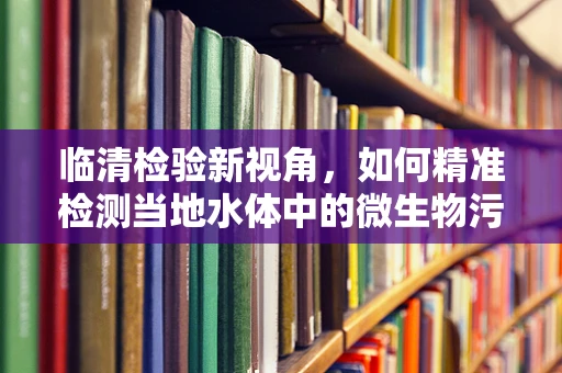 临清检验新视角，如何精准检测当地水体中的微生物污染？