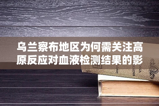 乌兰察布地区为何需关注高原反应对血液检测结果的影响？