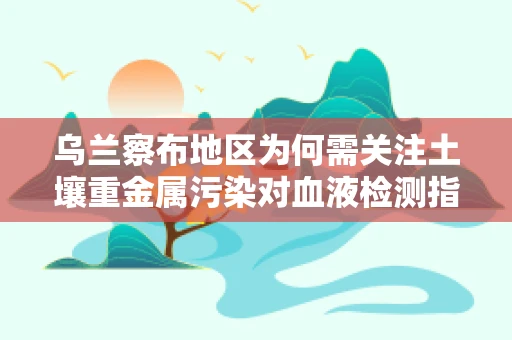 乌兰察布地区为何需关注土壤重金属污染对血液检测指标的影响？