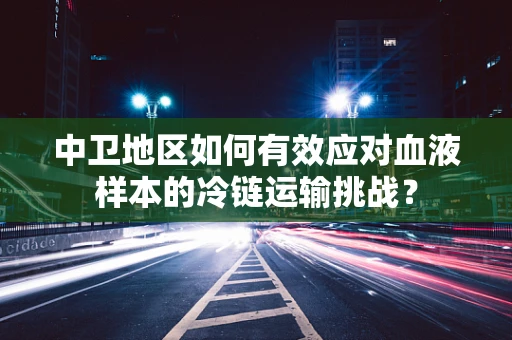 中卫地区如何有效应对血液样本的冷链运输挑战？