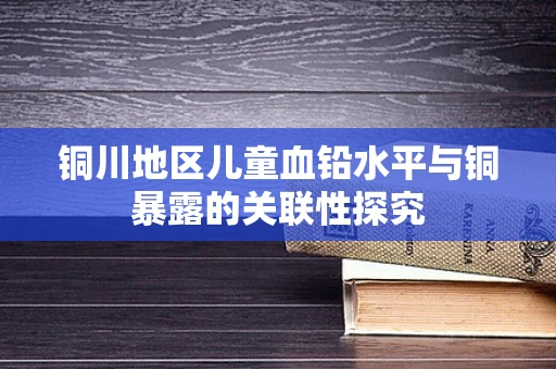 铜川地区儿童血铅水平与铜暴露的关联性探究