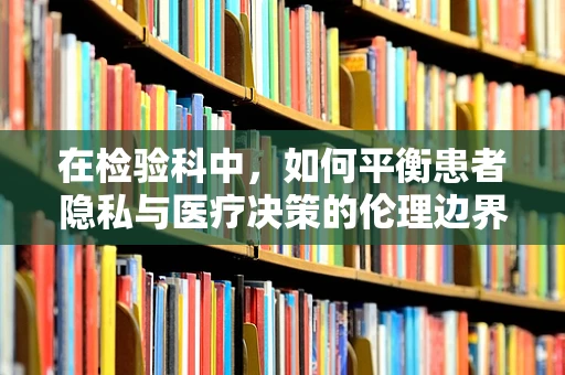 在检验科中，如何平衡患者隐私与医疗决策的伦理边界？