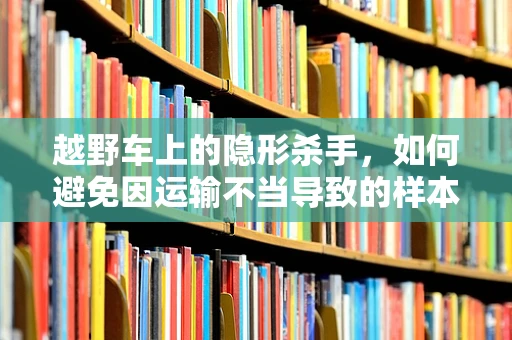 越野车上的隐形杀手，如何避免因运输不当导致的样本污染？